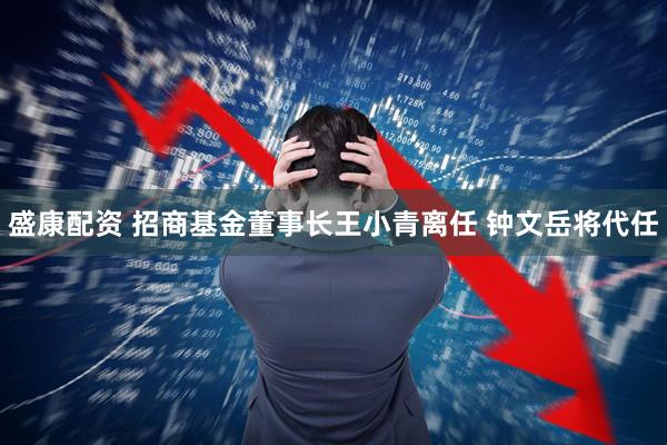 盛康配资 招商基金董事长王小青离任 钟文岳将代任