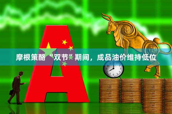 摩根策酪 “双节”期间，成品油价维持低位