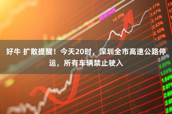 好牛 扩散提醒！今天20时，深圳全市高速公路停运，所有车辆禁止驶入