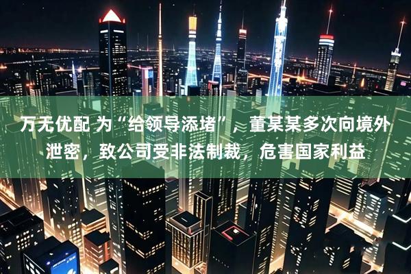 万无优配 为“给领导添堵”,董某某多次向境外泄密,致公司受非法制裁,危害国家利益