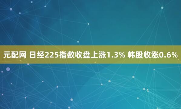 元配网 日经225指数收盘上涨1.3% 韩股收涨0.6%
