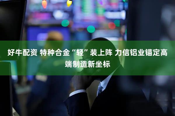 好牛配资 特种合金“轻”装上阵 力信铝业锚定高端制造新坐标