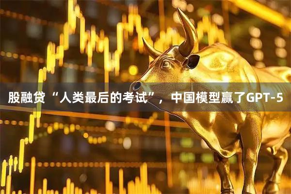 股融贷 “人类最后的考试”,中国模型赢了GPT-5