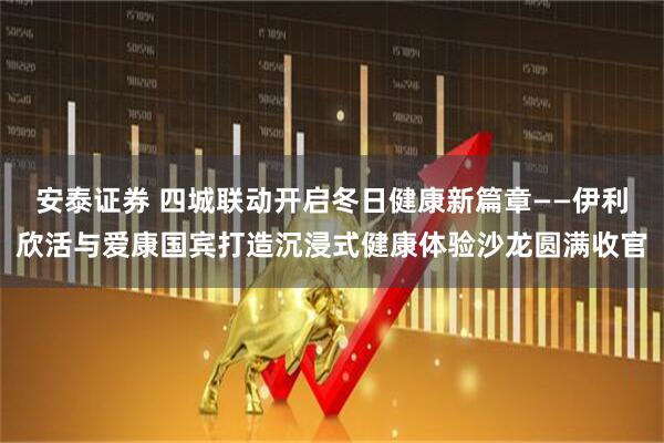 安泰证券 四城联动开启冬日健康新篇章——伊利欣活与爱康国宾打造沉浸式健康体验沙龙圆满收官