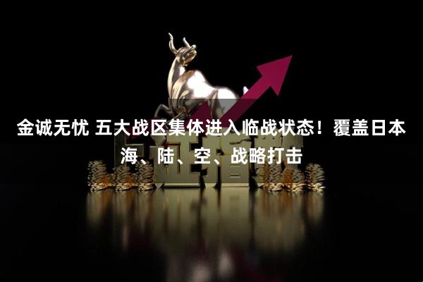 金诚无忧 五大战区集体进入临战状态！覆盖日本海、陆、空、战略打击
