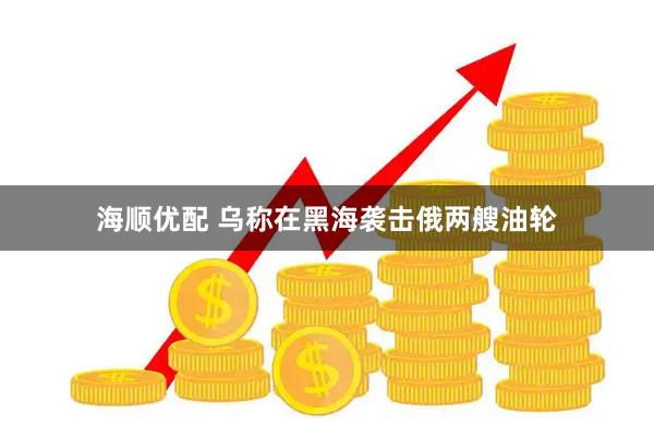 海顺优配 乌称在黑海袭击俄两艘油轮