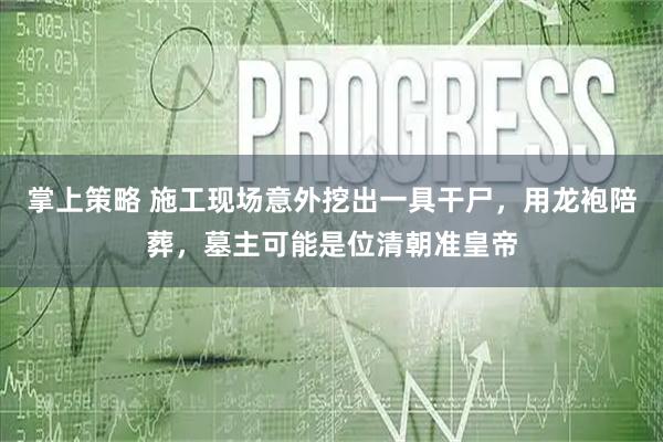 掌上策略 施工现场意外挖出一具干尸，用龙袍陪葬，墓主可能是位清朝准皇帝