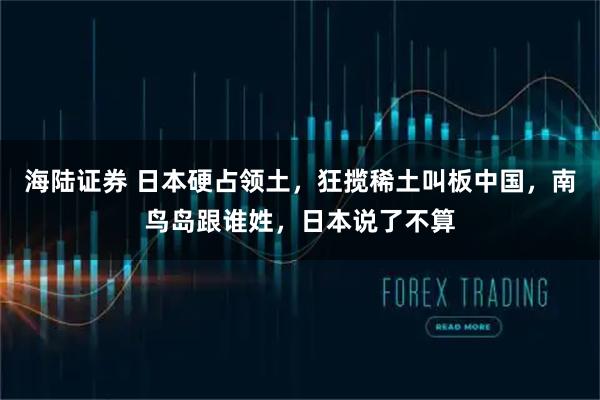 海陆证券 日本硬占领土,狂揽稀土叫板中国,南鸟岛跟谁姓,日本说了不算