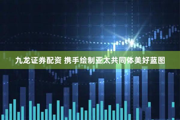 九龙证券配资 携手绘制亚太共同体美好蓝图