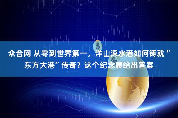 众合网 从零到世界第一,洋山深水港如何铸就“东方大港”传奇?这个纪念展给出答案