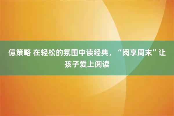 億策略 在轻松的氛围中读经典,“阅享周末”让孩子爱上阅读