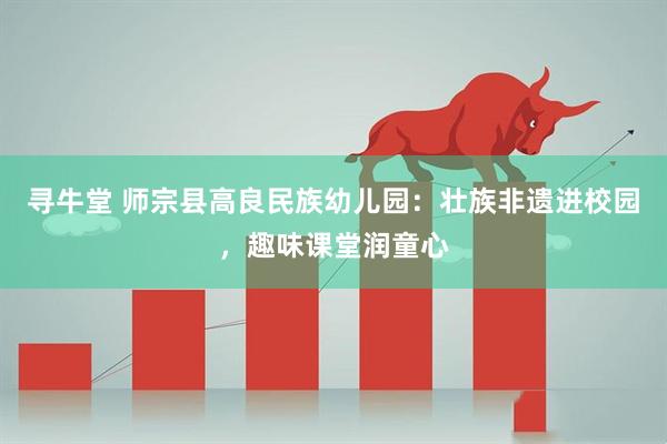 寻牛堂 师宗县高良民族幼儿园:壮族非遗进校园,趣味课堂润童心