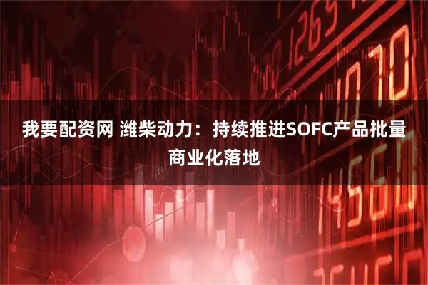 我要配资网 潍柴动力:持续推进SOFC产品批量商业化落地