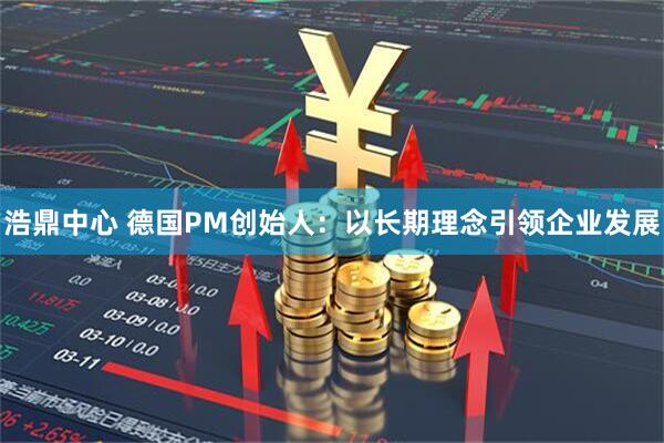 浩鼎中心 德国PM创始人：以长期理念引领企业发展