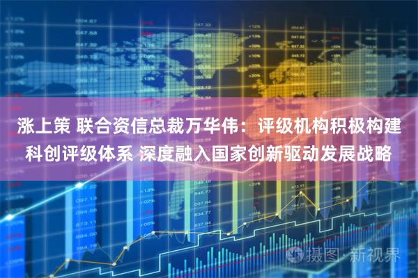 涨上策 联合资信总裁万华伟:评级机构积极构建科创评级体系 深度融入国家创新驱动发展战略