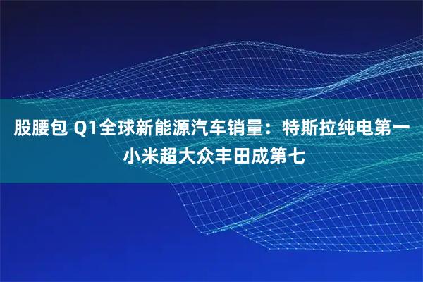 股腰包 Q1全球新能源汽车销量：特斯拉纯电第一 小米超大众丰田成第七