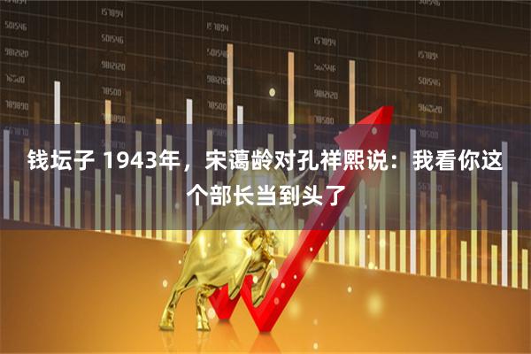 钱坛子 1943年，宋蔼龄对孔祥熙说：我看你这个部长当到头了