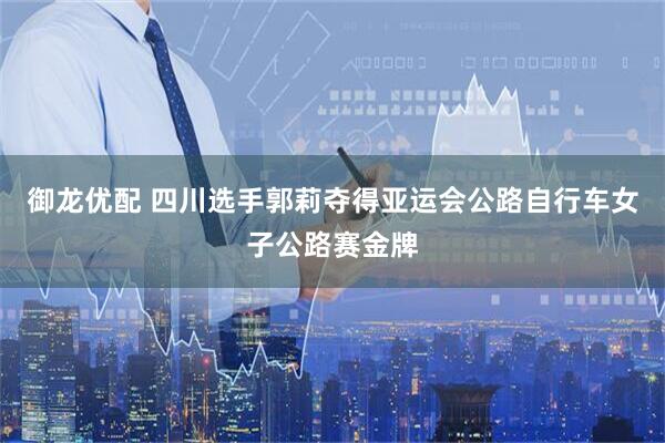 御龙优配 四川选手郭莉夺得亚运会公路自行车女子公路赛金牌